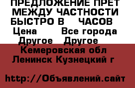 ПРЕДЛОЖЕНИЕ ПРЕТ МЕЖДУ ЧАСТНОСТИ БЫСТРО В 72 ЧАСОВ › Цена ­ 0 - Все города Другое » Другое   . Кемеровская обл.,Ленинск-Кузнецкий г.